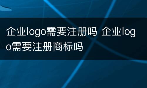企业logo需要注册吗 企业logo需要注册商标吗