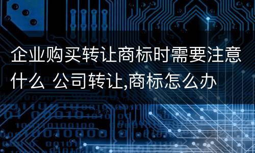 企业购买转让商标时需要注意什么 公司转让,商标怎么办
