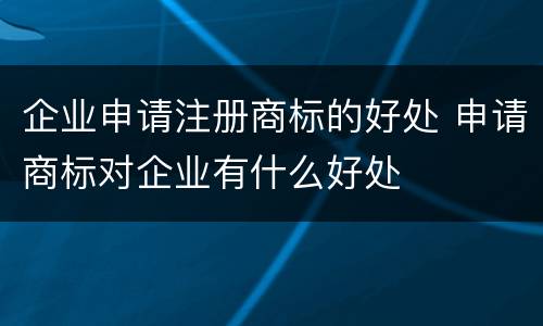 企业申请注册商标的好处 申请商标对企业有什么好处