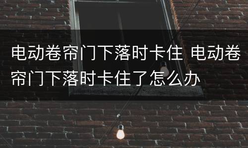 电动卷帘门下落时卡住 电动卷帘门下落时卡住了怎么办