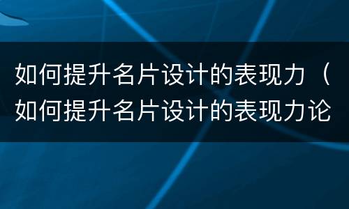 如何提升名片设计的表现力（如何提升名片设计的表现力论文）
