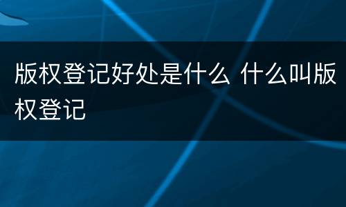 版权登记好处是什么 什么叫版权登记