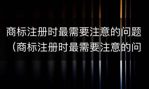商标注册时最需要注意的问题（商标注册时最需要注意的问题是）
