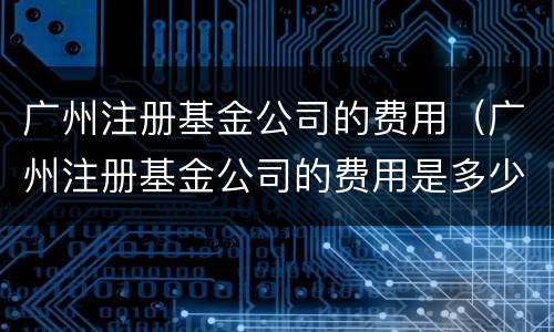 广州注册基金公司的费用（广州注册基金公司的费用是多少）