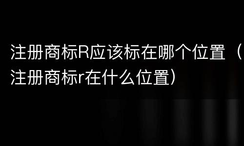 注册商标R应该标在哪个位置（注册商标r在什么位置）