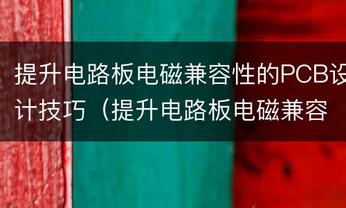 提升电路板电磁兼容性的PCB设计技巧（提升电路板电磁兼容性的pcb设计技巧）