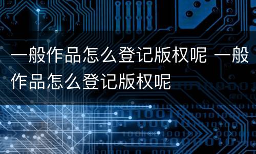 一般作品怎么登记版权呢 一般作品怎么登记版权呢