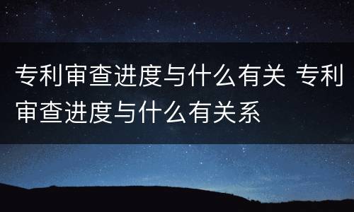 专利审查进度与什么有关 专利审查进度与什么有关系