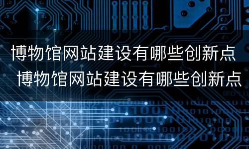博物馆网站建设有哪些创新点 博物馆网站建设有哪些创新点和亮点