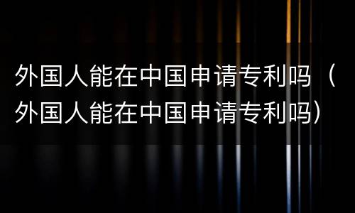 外国人能在中国申请专利吗（外国人能在中国申请专利吗）