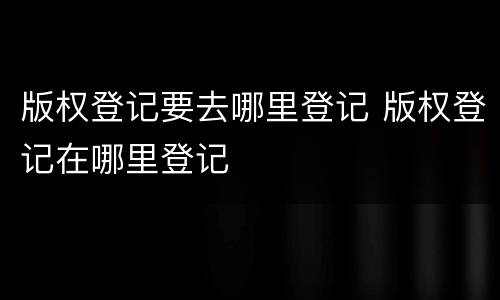 版权登记要去哪里登记 版权登记在哪里登记