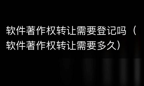 软件著作权转让需要登记吗（软件著作权转让需要多久）