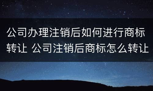 公司办理注销后如何进行商标转让 公司注销后商标怎么转让