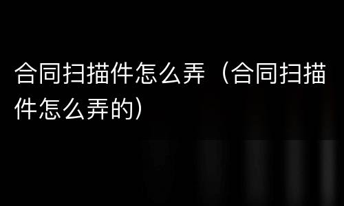 合同扫描件怎么弄（合同扫描件怎么弄的）