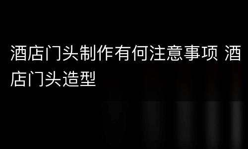 酒店门头制作有何注意事项 酒店门头造型