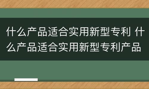 什么产品适合实用新型专利 什么产品适合实用新型专利产品