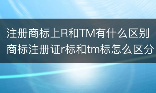 注册商标上R和TM有什么区别 商标注册证r标和tm标怎么区分