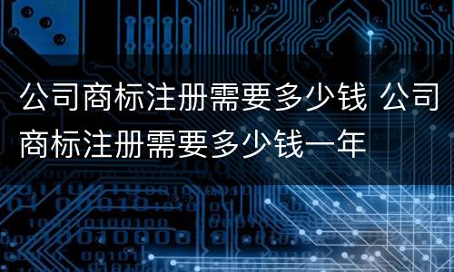 公司商标注册需要多少钱 公司商标注册需要多少钱一年
