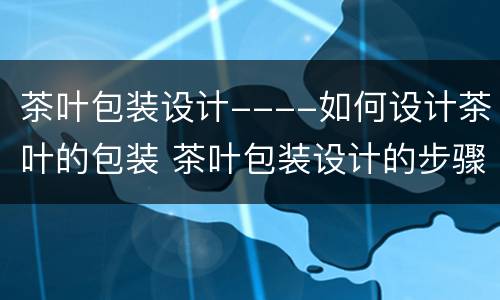 茶叶包装设计----如何设计茶叶的包装 茶叶包装设计的步骤