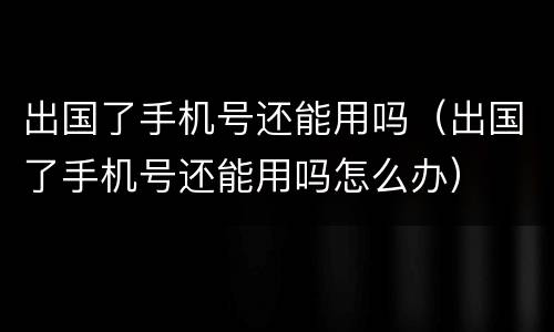 出国了手机号还能用吗（出国了手机号还能用吗怎么办）