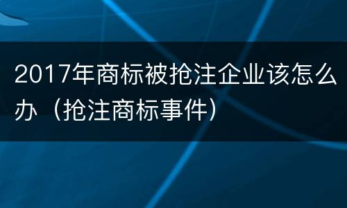 2017年商标被抢注企业该怎么办（抢注商标事件）