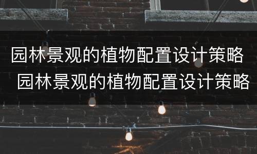 园林景观的植物配置设计策略 园林景观的植物配置设计策略包括