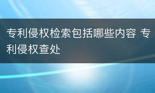 专利侵权检索包括哪些内容 专利侵权查处