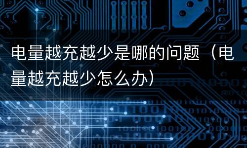 电量越充越少是哪的问题（电量越充越少怎么办）