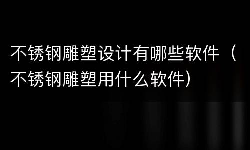 不锈钢雕塑设计有哪些软件（不锈钢雕塑用什么软件）