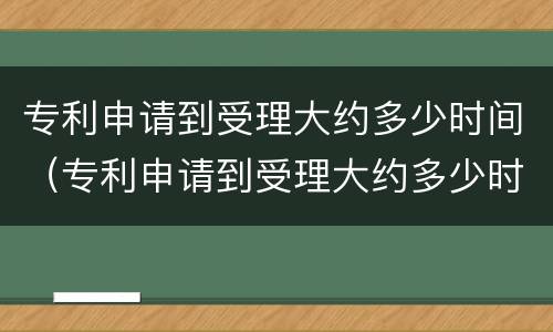 专利申请到受理大约多少时间（专利申请到受理大约多少时间完成）