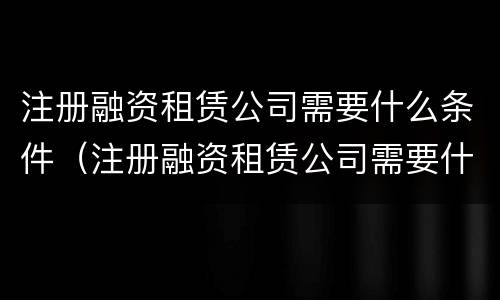 注册融资租赁公司需要什么条件（注册融资租赁公司需要什么条件才能注销）