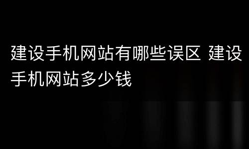 建设手机网站有哪些误区 建设手机网站多少钱