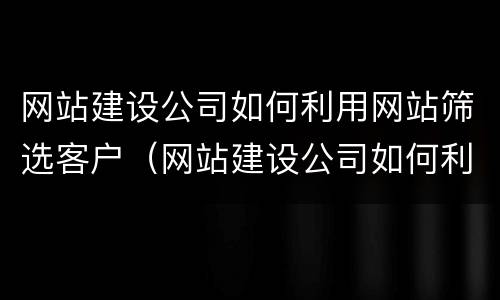 网站建设公司如何利用网站筛选客户（网站建设公司如何利用网站筛选客户资源）