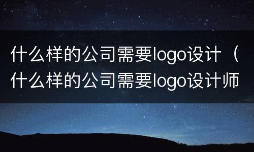 什么样的公司需要logo设计（什么样的公司需要logo设计师）