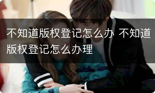 不知道版权登记怎么办 不知道版权登记怎么办理