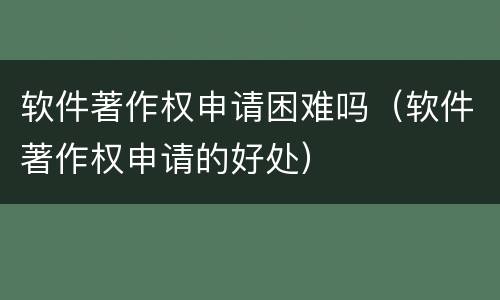 软件著作权申请困难吗（软件著作权申请的好处）