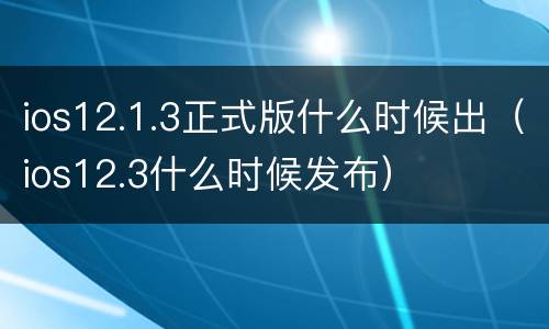 ios12.1.3正式版什么时候出（ios12.3什么时候发布）