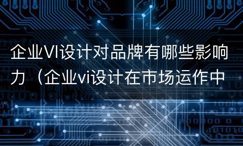 企业VI设计对品牌有哪些影响力（企业vi设计在市场运作中的重要性）