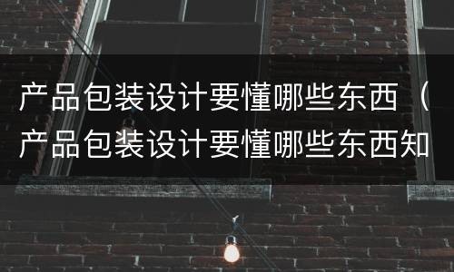 产品包装设计要懂哪些东西（产品包装设计要懂哪些东西知识）