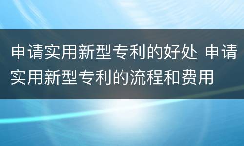 申请实用新型专利的好处 申请实用新型专利的流程和费用