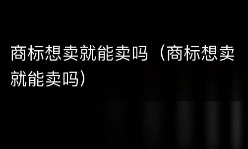 商标想卖就能卖吗（商标想卖就能卖吗）