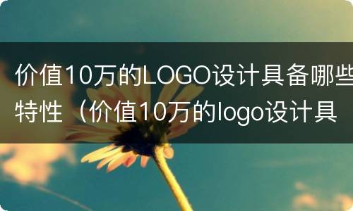 价值10万的LOGO设计具备哪些特性（价值10万的logo设计具备哪些特性和作用）