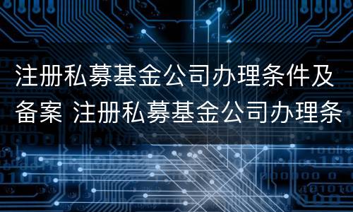 注册私募基金公司办理条件及备案 注册私募基金公司办理条件及备案流程