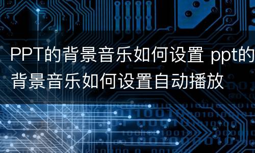 PPT的背景音乐如何设置 ppt的背景音乐如何设置自动播放
