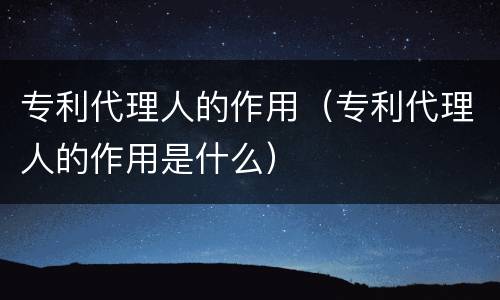 专利代理人的作用（专利代理人的作用是什么）