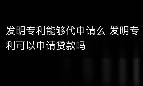 发明专利能够代申请么 发明专利可以申请贷款吗