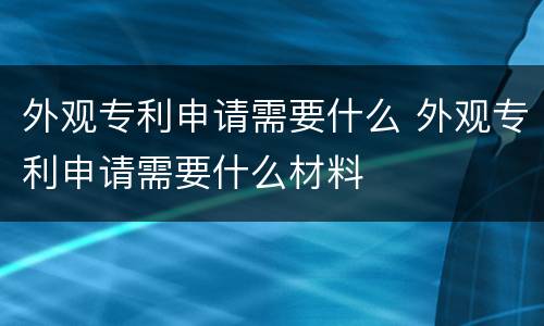 外观专利申请需要什么 外观专利申请需要什么材料