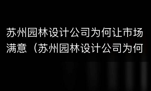苏州园林设计公司为何让市场满意（苏州园林设计公司为何让市场满意度降低）