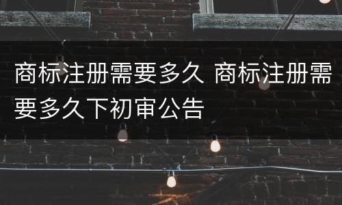 商标注册需要多久 商标注册需要多久下初审公告