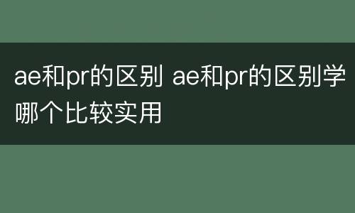 ae和pr的区别 ae和pr的区别学哪个比较实用